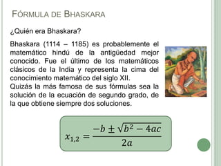 FÓRMULA DE BHASKARA
¿Quién era Bhaskara?
Bhaskara (1114 – 1185) es probablemente el
matemático hindú de la antigüedad mejor
conocido. Fue el último de los matemáticos
clásicos de la India y representa la cima del
conocimiento matemático del siglo XII.
Quizás la más famosa de sus fórmulas sea la
solución de la ecuación de segundo grado, de
la que obtiene siempre dos soluciones.
𝑥1,2 =
−𝑏 ± 𝑏2 − 4𝑎𝑐
2𝑎
 