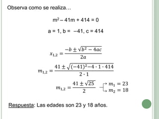 m2 – 41m + 414 = 0
a = 1, b = −41, c = 414
𝑥1,2 =
−𝑏 ± 𝑏2 − 4𝑎𝑐
2𝑎
𝑚1,2 =
41 ± (−41)2−4 ∙ 1 ∙ 414
2 ∙ 1
𝑚1,2 =
41 ± 25
2
Respuesta: Las edades son 23 y 18 años.
𝑚1 = 23
𝑚2 = 18
Observa como se realiza…
 