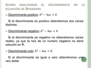AHORA ANALICEMOS EL DISCRIMINANTE DE LA
ECUACIÓN DE BHASKARA
 Discriminante positivo: 𝑏2 − 4𝑎𝑐 > 0
Si el discriminante es positivo obtendremos dos raíces
distintas.
 Discriminante negativo: 𝑏2 − 4𝑎𝑐 < 0
Si el discriminante es negativo no obtendremos raíces
reales, ya que la raíz de un numero negativo no tiene
solución en R.
 Discriminante nulo: 𝑏2 − 4𝑎𝑐 = 0
Si el discriminante es igual a cero obtendremos una
raíz doble
 