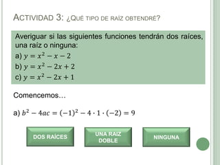Averiguar si las siguientes funciones tendrán dos raíces,
una raíz o ninguna:
a) 𝑦 = 𝑥2 − 𝑥 − 2
b) 𝑦 = 𝑥2 − 2𝑥 + 2
c) 𝑦 = 𝑥2 − 2𝑥 + 1
ACTIVIDAD 3: ¿QUÉ TIPO DE RAÍZ OBTENDRÉ?
Comencemos…
a) 𝑏2 − 4𝑎𝑐 = −1 2 − 4 ∙ 1 ∙ −2 = 9
DOS RAÍCES
UNA RAIZ
DOBLE
NINGUNA
 