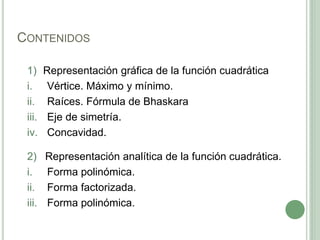 CONTENIDOS
1) Representación gráfica de la función cuadrática
i. Vértice. Máximo y mínimo.
ii. Raíces. Fórmula de Bhaskara
iii. Eje de simetría.
iv. Concavidad.
2) Representación analítica de la función cuadrática.
i. Forma polinómica.
ii. Forma factorizada.
iii. Forma polinómica.
 