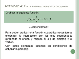 Graficar la siguiente función:
𝑓 𝑥 =
1
2
𝑥2
− 3𝑥 + 4
ACTIVIDAD 4: EJE DE SIMETRÍA, VÉRTICE Y CONCAVIDAD
¿Comenzamos?
Para poder graficar una función cuadrática necesitamos
encontrar: la intersección con los ejes coordenados
(ordenada al origen y raíces), el eje de simetría y el
vértice.
Con estos elementos estamos en condiciones de
esbozar la parábola
 
