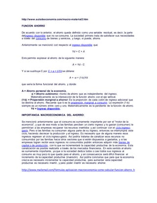 http://www.auladeeconomia.com/macro-material2.htm
FUNCION AHORRO
De acuerdo con lo anterior, el ahorro queda definido como una variable residual, es decir, la parte
delingreso disponible que no se consume. La sociedad primero trata de satisfacer sus necesidades
a través del consumo de bienes y servicios, y luego, si puede, ahorra.
Anteriormente se mencionó con respecto al ingreso disponible que:
Yd = C + A
Esto permite expresar al ahorro de la siguiente manera:
A = Yd - C
Y si se sustituye C por C = a + bYd se obtiene:
A = -a + (1-b)Yd
que sería la forma funcional del ahorro, y donde:
A = Ahorro personal de la economía.
-a = Ahorro autónomo: monto de ahorro que es independiente del ingreso.
Matemáticamente es la intersección de la función ahorro con el eje vertical.
(1-b) = Propensión marginal a ahorrar: Es la proporción de cada colón de ingreso adicional que
se destina al ahorro. Recuerde que b es la propensión marginal a consumir. La expresión (1-b)
siempre es un número entre cero y uno. Matemáticamente es la pendiente de la función de ahorro.
Yd = Ingreso disponible.
IMPORTANCIA MACROECONOMICA DEL AHORRO:
Se mencionó anteriormente que el consumo es sumamente importante por ser el "motor de la
economía", y que de ese modo si las familias perciben un cierto ingreso y lo gastan (consumen) le
permitirían a las empresas recuperar los recursos invertidos y así continuar con el ciclo ingreso-
gasto. Pero si las familias no consumen alguna parte de su ingreso, entonces se interrumpirá este
ciclo, haciendo decrecer la producción y el ingreso. Es necesario que de alguna manera esos
ingresos regresen al ciclo ingreso-gasto. Así podría tratarse de canalizar esos recursos no
consumidos por las familias hacia otros sectores que si estén dispuestos a gastarlos, y si las
empresas logran recibir esos ingresos no consumidos podrán entonces adquirir más bienes de
capital o de producción, con lo que se incrementará la capacidad productiva de la economía. Esta
canalización es posible realizarla a través de los mercados financieros. En este sentido el ahorro
es sumamente importante, ya que si la sociedad dedica todos o casi todos sus ingresos al
consumo es muy poco lo que queda para el ahorro, y en consecuencia será difícil financiar el
incremento de la capacidad productiva (inversión). Así podría concluirse que para que la economía
crezca es necesario incrementar la capacidad productiva, para aumentar esta capacidad
productiva es necesario invertir, y para poder invertir es necesario ahorrar.
http://www.mailxmail.com/formulas-aplicacion-macroeconomia-como-calcular-funcion-ahorro_h
 