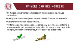 • Participar activamente en la creación de ventajas competitivas
sostenibles
• Coadyuvar a que la empresa alcance niveles óptimos de tesorería.
• Generar información válida y fiable.
• *Información relacionada con los cambios y movimientos entorno a
nuevos productos, tecnologías, campañas de venta, presupuestos de
compra, control de inventarios, necesidades de espacio etc.
 