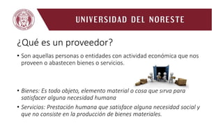 ¿Qué es un proveedor?
• Son aquellas personas o entidades con actividad económica que nos
proveen o abastecen bienes o servicios.
• Bienes: Es todo objeto, elemento material o cosa que sirva para
satisfacer alguna necesidad humana
• Servicios: Prestación humana que satisface alguna necesidad social y
que no consiste en la producción de bienes materiales.
 