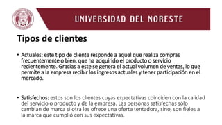 Tipos de clientes
• Actuales: este tipo de cliente responde a aquel que realiza compras
frecuentemente o bien, que ha adquirido el producto o servicio
recientemente. Gracias a este se genera el actual volumen de ventas, lo que
permite a la empresa recibir los ingresos actuales y tener participación en el
mercado.
• Satisfechos: estos son los clientes cuyas expectativas coinciden con la calidad
del servicio o producto y de la empresa. Las personas satisfechas sólo
cambian de marca si otra les ofrece una oferta tentadora, sino, son fieles a
la marca que cumplió con sus expectativas.
 