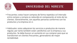 • Frecuentes: estos hacen compras de forma repetida o el intervalo
entre compra y compra es reducido en comparación al resto de los
clientes. Generalmente, son aquellas personas conformes con los
productos y la empresa en sí.
• Habituales: estos adquieren los servicios o productos de manera
regular, por tanto también están satisfechos con la empresa y sus
productos. Se debe buscar un aumento en sus comprar para que se
transformen en clientes frecuentes, generadores de mayor
rentabilidad.
 