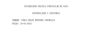 UNIVERSIDAD TECNICA PARTICULAR DE LOJA
CONTABILIDAD Y AUDITORIA
NOMBRE: PAOLA BELEN MONTERO JARAMILLO
FECHA: 24-01-2015
 