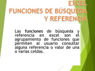 Las funciones de búsqueda y
referencia en excel son el
agrupamiento de funciones que
permiten al usuario consultar
alguna referencia o valor de una
o varias celdas.
