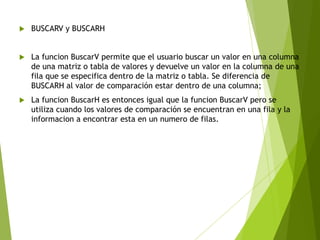  BUSCARV y BUSCARH
La funcion BuscarV permite que el usuario buscar un valor en una columna
de una matriz o tabla de valores y devuelve un valor en la columna de una
fila que se especifica dentro de la matriz o tabla. Se diferencia de
BUSCARH al valor de comparación estar dentro de una columna;
La funcion BuscarH es entonces igual que la funcion BuscarV pero se
utiliza cuando los valores de comparación se encuentran en una fila y la
informacion a encontrar esta en un numero de filas.