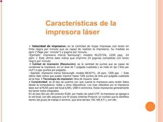 +  Velocidad de impresi ó n:  es la cantidad de hojas impresas con texto en tinta negra por minuto que es capaz de realizar la impresora. Su medida es ppm (" Page per    minute ")  ó  p á gina por minuto.  Ejemplo: impresora marca Samsung ® , modelo ML2571N, 1200 ppp,    24 ppm    /    Este  ú ltimo dato indica que imprime 24 p á ginas completas con texto negro por minuto . + Calidad de impresión (Resolución):  es la cantidad de puntos que es capaz de condensar la impresora, en un área de 1 pulgada cuadrada y se mide en dpi (" dots per inch ") ó ppp (puntos por pulgada). - Ejemplo: impresora marca Samsung®, modelo ML5271L, 24 ppm, 1200 ppp   /  Este último dato indica que puede imprimir hasta 1200 puntos de tinta por pulgada cuadrada en la hoja.  + Tecnología de impresión:  libre de impacto, láser. + Conectividad:  es el tipo de puertos con que cuenta la impresora para recibir datos desde la computadora, redes u otros dispositivos. Los mas utilizados por la impresora láser son el RJ45 para red local (LAN), USB ó centronics. Estas impresoras generalmente los tienen todos integrados.  En el caso del uso del conector RJ45, por medio de cabel UTP, la impresora se agrega a la red local, con ello adquiere una IP propia (Internet Protocol -un número que la identifica dentro del grupo de trabajo ó dominio, que será del tipo 192.168.X.Y-), con ello  Características de la impresora láser 