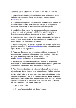 Elementos que se deben tomar en cuenta para realizar un buen Plan
1. Los propósitos: Las aspiraciones fundamentales o finalidades de tipo
cualitativo que persigue en forma permanente o semipermanente
un grupo social.
2. La investigación: Aplicada a la planeación, la investigación consiste en
la determinación de todos los factores que influyen en el logro de los
propósitos, así como de los medios óptimos para conseguirlos.
3. Los objetivos: Representan los resultados que la empresa desea
obtener, son fines para alcanzar, establecidos cuantitativamente y
determinados para realizarse transcurrido un tiempo específico.
4. Las estrategias: Cursos de acción general o alternativas que muestran
la dirección y el empleo de los recursos y esfuerzos, para lograr los
objetivos en las condiciones más ventajosas.
5. Políticas: Son guías para orientar la acción; son criterios, lineamientos
generales a observar en la toma de decisiones, sobre problemas que se
repiten dentro de una organización.
6. Programas: Son esquemas en donde se establece, la secuencia de
actividades que habrán de realizarse para lograr objetivos y el tiempo
requerido para efectuar cada una de sus partes y todos
aquellos eventos involucrados en su consecución.
7. Presupuestos: Son los planes de todas o algunas de las fases de
actividad del grupo social expresado en términos económicos, junto con la
comprobación subsecuente de la realización de dicho plan.
8. Procedimientos: Establecen el orden cronológico y la secuencia de
actividades que deben seguirse en la realización de un trabajo repetitivo.
Algunos planes fallan; si un plan no conduce al logro del objetivo, es que
falló en su implementación o en su concepción misma. Por lo general se
puede decir que los planes fallan por tres motivos: Algo se omitió, algo se
consideró de más o no se anticiparon las actividades de otros. He aquí
una lista breve de por qué falla la planeación:
 No se lleva a cabo.
 Se abrevia demasiado la lista de actividades.
 