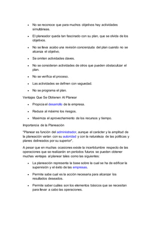  No se reconoce que para muchos objetivos hay actividades
simultáneas.
 El planeador queda tan fascinado con su plan, que se olvida de los
objetivos.
 No se lleva acabo una revisión concienzuda del plan cuando no se
alcanza el objetivo.
 Se omiten actividades claves.
 No se consideran actividades de otros que pueden obstaculizar el
plan.
 No se verifica el proceso.
 Las actividades se definen con vaguedad.
 No se programa el plan.
Ventajas Que Se Obtienen Al Planear
 Propicia el desarrollo de la empresa.
 Reduce al máximo los riesgos.
 Maximiza el aprovechamiento de los recursos y tiempo.
Importancia de la Planeación
"Planear es función del administrador, aunque el carácter y la amplitud de
la planeación varían con su autoridad y con la naturaleza de las políticas y
planes delineados por su superior".
A pesar que en muchas ocasiones existe la incertidumbre respecto de las
operaciones que se realizarán en períodos futuros se pueden obtener
muchas ventajas al planear tales como las siguientes:
 La planeación representa la base sobre la cual se ha de edificar la
supervisión y el éxito de las empresas.
 Permite sabe cual es la acción necesaria para alcanzar los
resultados deseados.
 Permite saber cuáles son los elementos básicos que se necesitan
para llevar a cabo las operaciones.
 