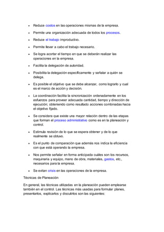  Reduce costos en las operaciones mismas de la empresa.
 Permite una organización adecuada de todos los procesos.
 Reduce el trabajo improductivo.
 Permite llevar a cabo el trabajo necesario.
 Se logra acortar el tiempo en que se deberán realizar las
operaciones en la empresa.
 Facilita la delegación de autoridad.
 Posibilita la delegación específicamente y señalar a quién se
delega.
 Es posible el objetivo que se debe alcanzar, como lograrlo y cual
es el marco de acción y decisión.
 La coordinación facilita la sincronización ordenadamente en los
esfuerzos para proveer adecuada cantidad, tiempo y dirección de
ejecución; obteniendo como resultado acciones combinadas hacia
el objetivo fijado.
 Se considera que existe una mayor relación dentro de las etapas
que forman el proceso administrativo como es en la planeación y
control.
 Estimula revisión de lo que se espera obtener y de lo que
realmente se obtuvo.
 Es el punto de comparación que además nos indica la eficiencia
con que está operando la empresa.
 Nos permite señalar en forma anticipada cuáles son los recursos,
maquinaria y equipo, mano de obra, materiales, gastos, etc.,
necesarios para la empresa.
 Se evitan crisis en las operaciones de la empresa.
Técnicas de Planeación
En general, las técnicas utilizadas en la planeación pueden emplearse
también en el control. Las técnicas más usadas para formular planes,
presentarlos, explicarlos y discutirlos son las siguientes:
 