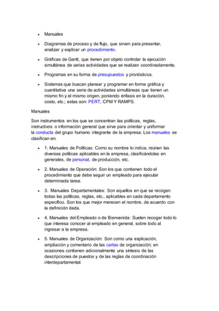  Manuales
 Diagramas de proceso y de flujo, que sirven para presentar,
analizar y explicar un procedimiento.
 Gráficas de Gantt, que tienen por objeto controlar la ejecución
simultánea de varias actividades que se realizan coordinadamente.
 Programas en su forma de presupuestos y pronósticos.
 Sistemas que buscan planear y programar en forma gráfica y
cuantitativa una serie de actividades simultáneas que tienen un
mismo fin y el mismo origen, poniendo énfasis en la duración,
costo, etc.; estas son: PERT, CPM Y RAMPS.
Manuales
Son instrumentos en los que se concentran las políticas, reglas,
instructivos o información general que sirve para orientar y uniformar
la conducta del grupo humano integrante de la empresa. Los manuales se
clasifican en:
 1. Manuales de Políticas: Como su nombre lo indica, reúnen las
diversas políticas aplicables en la empresa, clasificándolas en
generales, de personal, de producción, etc.
 2. Manuales de Operación: Son los que contienen todo el
procedimiento que debe seguir un empleado para ejecutar
determinada tarea.
 3. Manuales Departamentales: Son aquellos en que se recogen
todas las políticas, reglas, etc., aplicables en cada departamento
específico. Son los que mejor merecen el nombre, de acuerdo con
la definición dada.
 4. Manuales del Empleado o de Bienvenida: Suelen recoger todo lo
que interesa conocer al empleado en general, sobre todo al
ingresar a la empresa.
 5. Manuales de Organización: Son como una explicación,
ampliación y comentario de las cartas de organización; en
ocasiones contienen adicionalmente una síntesis de las
descripciones de puestos y de las reglas de coordinación
interdepartamental.
 