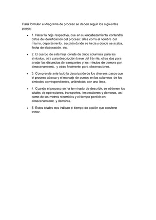 Para formular el diagrama de proceso se deben seguir los siguientes
pasos:
 1. Hacer la hoja respectiva, que en su encabezamiento contendrá
datos de identificación del proceso: tales como el nombre del
mismo, departamento, sección donde se inicia y donde se acaba,
fecha de elaboración, etc.
 2. El cuerpo de esta hoja consta de cinco columnas para los
símbolos, otra para descripción breve del trámite, otras dos para
anotar las distancias de transportes y los minutos de demora por
almacenamiento, y otras finalmente para observaciones.
 3. Comprende ante todo la descripción de los diversos pasos que
el proceso abarca y el marcaje de puntos en las columnas de los
símbolos correspondientes, uniéndolos con una línea.
 4. Cuando el proceso se ha terminado de describir, se obtienen los
totales de operaciones, transportes, inspecciones y demoras, así
como de los metros recorridos y el tiempo perdido en
almacenamiento y demoras.
 5. Estos totales nos indican el tiempo de acción que conviene
tomar.
 