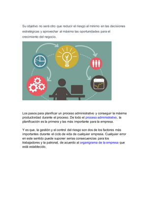 Su objetivo no será otro que reducir el riesgo al mínimo en las decisiones
estratégicas y aprovechar al máximo las oportunidades para el
crecimiento del negocio.
Los pasos para planificar un proceso administrativo y conseguir la máxima
productividad durante el proceso. De todo el proceso administrativo, la
planificación es la primera y las más importante para la empresa.
Y es que, la gestión y el control del riesgo son dos de los factores más
importantes durante el ciclo de vida de cualquier empresa. Cualquier error
en este sentido puede suponer serias consecuencias para los
trabajadores y la patronal, de acuerdo al organigrama de la empresa que
está establecido.
 