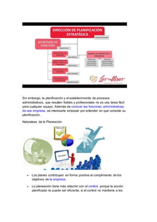 Sin embargo, la planificación y el establecimiento de procesos
administrativos, que resulten fiables y profesionales no es una tarea fácil
para cualquier equipo. Además de conocer las funciones administrativas
de una empresa, es interesarte empezar por entender en qué consiste su
planificación.
Naturaleza de la Planeación
 Los planes contribuyen en forma positiva al cumplimiento de los
objetivos de la empresa.
 La planeación tiene más relación con el control, porque la acción
planificada no puede ser eficiente, si el control no mantiene a los
 