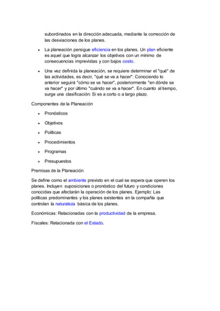 subordinados en la dirección adecuada, mediante la corrección de
las desviaciones de los planes.
 La planeación persigue eficiencia en los planes. Un plan eficiente
es aquel que logra alcanzar los objetivos con un mínimo de
consecuencias imprevistas y con bajos costo.
 Una vez definida la planeación, se requiere determinar el "qué" de
las actividades, es decir, "qué se va a hacer". Conociendo lo
anterior seguirá "cómo se va hacer", posteriormente "en dónde se
va hacer" y por último "cuándo se va a hacer". En cuanto al tiempo,
surge una clasificación: Si es a corto o a largo plazo.
Componentes de la Planeación
 Pronósticos
 Objetivos
 Políticas
 Procedimientos
 Programas
 Presupuestos
Premisas de la Planeación
Se define como el ambiente previsto en el cual se espera que operen los
planes. Incluyen suposiciones o pronóstico del futuro y condiciones
conocidas que afectarán la operación de los planes. Ejemplo: Las
políticas predominantes y los planes existentes en la compañía que
controlan la naturaleza básica de los planes.
Económicas: Relacionadas con la productividad de la empresa.
Fiscales: Relacionada con el Estado.
 