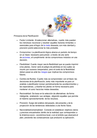 Principios de la Planificación
 Factor Limitante: Al seleccionar alternativas, cuanto más puedan
los individuos reconocer y resolver aquellos factores limitantes o
esenciales para el logro de la meta deseada, con más claridad y
precisión podrá seleccionar la más probable.
 Compromiso: La planificación lógica abarca un período de tiempo
en un futuro necesario para prever, a través de una serie
de acciones, el cumplimiento de los compromisos incluidos en una
decisión.
 Flexibilidad: Cuanto mayor sea la flexibilidad que se pueda imprimir
a los planes, menor será el peligro de pérdidas en los cuales se
incurre por sucesos inesperados, pero el costo de la flexibilidad
deben pasar es ante los riesgos que implican los compromisos
futuros.
 Cambio de Rumbo: Cuanto más se comprometen con el futuro las
decisiones de la planificación, tanto más importante es para un
analista o planificador revisar periódicamente los acontecimientos y
las expectativas, y diseñar los planes en forma necesaria para
mantener el curso hacia las metas deseadas.
 Racionalidad: Se basa en la selección de alternativas de forma
inteligente, analizando sus ventajas, eligiendo aquellas que permita
el máximo aprovechamiento de los recursos.
 Previsión: Surge del análisis del pasado, del presente y de la
proyección de las tendencias detectadas a una fecha futura.
 Nacionalidad/universalidad: Consiste en establecer objetivos claros
y precisos encuadrados dentro de la realidad, que correspondan a
la dinámica socio - económica local, o en el ámbito que abarcará el
plan, previendo las consecuencias que producirá su aplicación.
 