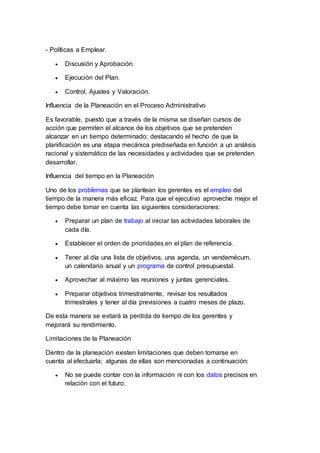 - Políticas a Emplear.
 Discusión y Aprobación.
 Ejecución del Plan.
 Control, Ajustes y Valoración.
Influencia de la Planeación en el Proceso Administrativo
Es favorable, puesto que a través de la misma se diseñan cursos de
acción que permiten el alcance de los objetivos que se pretenden
alcanzar en un tiempo determinado; destacando el hecho de que la
planificación es una etapa mecánica prediseñada en función a un análisis
racional y sistemático de las necesidades y actividades que se pretenden
desarrollar.
Influencia del tiempo en la Planeación
Uno de los problemas que se plantean los gerentes es el empleo del
tiempo de la manera más eficaz. Para que el ejecutivo aproveche mejor el
tiempo debe tomar en cuenta las siguientes consideraciones:
 Preparar un plan de trabajo al iniciar las actividades laborales de
cada día.
 Establecer el orden de prioridades en el plan de referencia.
 Tener al día una lista de objetivos, una agenda, un vendemécum,
un calendario anual y un programa de control presupuestal.
 Aprovechar al máximo las reuniones y juntas gerenciales.
 Preparar objetivos trimestralmente, revisar los resultados
trimestrales y tener al día previsiones a cuatro meses de plazo.
De esta manera se evitará la perdida de tiempo de los gerentes y
mejorará su rendimiento.
Limitaciones de la Planeación
Dentro de la planeación existen limitaciones que deben tomarse en
cuenta al efectuarla; algunas de ellas son mencionadas a continuación:
 No se puede contar con la información ni con los datos precisos en
relación con el futuro.
 