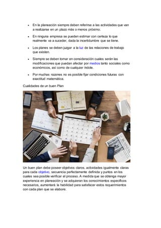  En la planeación siempre deben referirse a las actividades que van
a realizarse en un plazo más o menos próximo.
 En ninguna empresa se pueden estimar con certeza lo que
realmente va a suceder, dada la incertidumbre que se tiene.
 Los planes se deben juzgar a la luz de las relaciones de trabajo
que existen.
 Siempre se deben tomar en consideración cuales serán las
modificaciones que puedan afectar por medios tanto sociales como
económicos, así como de cualquier índole.
 Por muchas razones no es posible fijar condiciones futuras con
exactitud matemática.
Cualidades de un buen Plan
Un buen plan debe poseer objetivos claros, actividades igualmente claras
para cada objetivo, secuencia perfectamente definida y puntos en los
cuales sea posible verificar el proceso. A medida que se obtenga mayor
experiencia en planeación y se adquieran los conocimientos específicos
necesarios, aumentará la habilidad para satisfacer estos requerimientos
con cada plan que se elabore.
 
