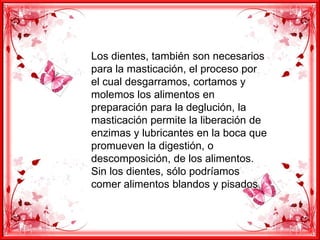 Los dientes, también son necesarios
para la masticación, el proceso por
el cual desgarramos, cortamos y
molemos los alimentos en
preparación para la deglución, la
masticación permite la liberación de
enzimas y lubricantes en la boca que
promueven la digestión, o
descomposición, de los alimentos.
Sin los dientes, sólo podríamos
comer alimentos blandos y pisados