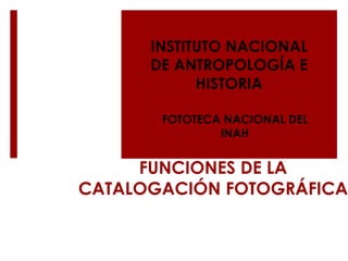 FUNCIONES DE LA
CATALOGACIÓN FOTOGRÁFICA
INSTITUTO NACIONAL
DE ANTROPOLOGÍA E
HISTORIA
FOTOTECA NACIONAL DEL
INAH
 