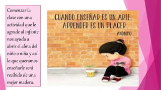 Comenzar la
clase con una
actividad que le
agrade al infante
nos ayuda a
abrir el alma del
niño o niña y así
lo que queramos
enseñarle será
recibido de una
mejor madera.
 