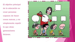 El objetivo principal
de la educación es
crear personas
capaces de hacer
cosas nuevas, y no
simplemente repetir
lo que otras
generaciones
hicieron.
 
