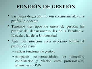 FUNCIÓN DE GESTIÓN
• Las tareas de gestión no son consustanciales a la
  profesión docente
• Tenemos tres tipos de tareas de gestión: las
  propias del departamento, las de la Facultad o
  Escuela y las de la Universidad
• Ante esta situación sería necesario formar al
  profesor/a para:
   – realizar funciones de gestión
   – compartir responsabilidades de dirección,
     coordinación y relación entre profesoras/es,
     alumnas/os y PAS
 