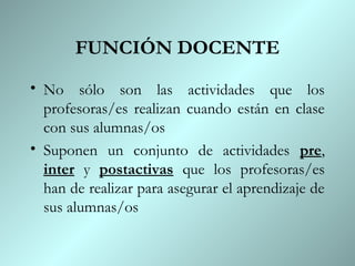FUNCIÓN DOCENTE
• No sólo son las actividades que los
  profesoras/es realizan cuando están en clase
  con sus alumnas/os
• Suponen un conjunto de actividades pre,
  inter y postactivas que los profesoras/es
  han de realizar para asegurar el aprendizaje de
  sus alumnas/os
 