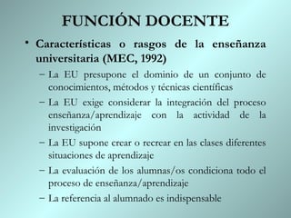 FUNCIÓN DOCENTE
• Características o rasgos de la enseñanza
  universitaria (MEC, 1992)
  – La EU presupone el dominio de un conjunto de
    conocimientos, métodos y técnicas científicas
  – La EU exige considerar la integración del proceso
    enseñanza/aprendizaje con la actividad de la
    investigación
  – La EU supone crear o recrear en las clases diferentes
    situaciones de aprendizaje
  – La evaluación de los alumnas/os condiciona todo el
    proceso de enseñanza/aprendizaje
  – La referencia al alumnado es indispensable
 