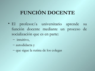 FUNCIÓN DOCENTE
• El profesor/a universitario aprende su
  función docente mediante un proceso de
  socialización que es en parte:
  – intuitivo,
  – autodidacta y
  – que sigue la rutina de los colegas
 