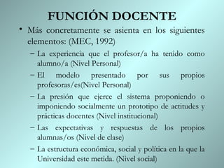 FUNCIÓN DOCENTE
• Más concretamente se asienta en los siguientes
  elementos: (MEC, 1992)
  – La experiencia que el profesor/a ha tenido como
    alumno/a (Nivel Personal)
  – El modelo presentado por sus propios
    profesoras/es(Nivel Personal)
  – La presión que ejerce el sistema proponiendo o
    imponiendo socialmente un prototipo de actitudes y
    prácticas docentes (Nivel institucional)
  – Las expectativas y respuestas de los propios
    alumnas/os (Nivel de clase)
  – La estructura económica, social y política en la que la
    Universidad este metida. (Nivel social)
 