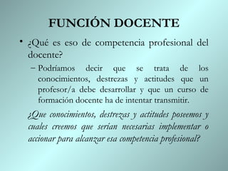 FUNCIÓN DOCENTE
• ¿Qué es eso de competencia profesional del
  docente?
  – Podríamos decir que se trata de los
    conocimientos, destrezas y actitudes que un
    profesor/a debe desarrollar y que un curso de
    formación docente ha de intentar transmitir.
 ¿Que conocimientos, destrezas y actitudes poseemos y
 cuales creemos que serían necesarias implementar o
 accionar para alcanzar esa competencia profesional?
 