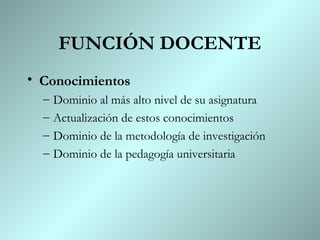 FUNCIÓN DOCENTE
• Conocimientos
  –   Dominio al más alto nivel de su asignatura
  –   Actualización de estos conocimientos
  –   Dominio de la metodología de investigación
  –   Dominio de la pedagogía universitaria
 