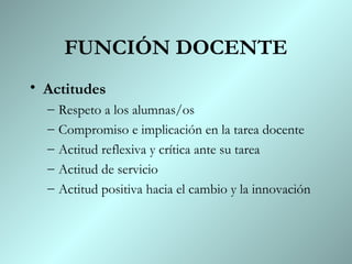 FUNCIÓN DOCENTE
• Actitudes
  –   Respeto a los alumnas/os
  –   Compromiso e implicación en la tarea docente
  –   Actitud reflexiva y crítica ante su tarea
  –   Actitud de servicio
  –   Actitud positiva hacia el cambio y la innovación
 