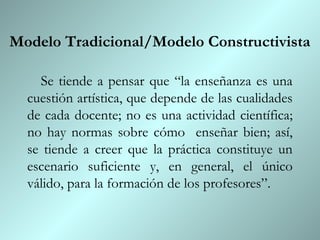Modelo Tradicional/Modelo Constructivista

    Se tiende a pensar que “la enseñanza es una
  cuestión artística, que depende de las cualidades
  de cada docente; no es una actividad científica;
  no hay normas sobre cómo enseñar bien; así,
  se tiende a creer que la práctica constituye un
  escenario suficiente y, en general, el único
  válido, para la formación de los profesores”.
 