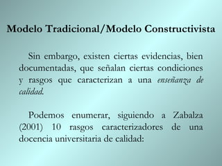 Modelo Tradicional/Modelo Constructivista

     Sin embargo, existen ciertas evidencias, bien
  documentadas, que señalan ciertas condiciones
  y rasgos que caracterizan a una enseñanza de
  calidad.

    Podemos enumerar, siguiendo a Zabalza
  (2001) 10 rasgos caracterizadores de una
  docencia universitaria de calidad:
 