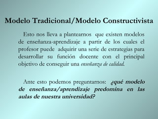 Modelo Tradicional/Modelo Constructivista
     Esto nos lleva a plantearnos que existen modelos
   de enseñanza-aprendizaje a partir de los cuales el
   profesor puede adquirir una serie de estrategias para
   desarrollar su función docente con el principal
   objetivo de conseguir una enseñanza de calidad.

     Ante esto podemos preguntarnos: ¿qué modelo
   de enseñanza/aprendizaje predomina en las
   aulas de nuestra universidad?
 