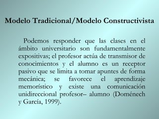 Modelo Tradicional/Modelo Constructivista

     Podemos responder que las clases en el
   ámbito universitario son fundamentalmente
   expositivas; el profesor actúa de transmisor de
   conocimientos y el alumno es un receptor
   pasivo que se limita a tomar apuntes de forma
   mecánica; se favorece el aprendizaje
   memorístico y existe una comunicación
   unidireccional profesor– alumno (Doménech
   y García, 1999).
 