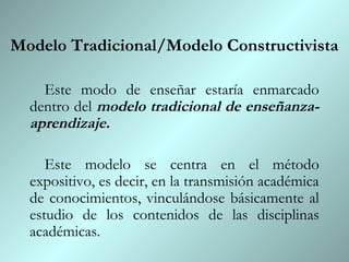 Modelo Tradicional/Modelo Constructivista

    Este modo de enseñar estaría enmarcado
  dentro del modelo tradicional de enseñanza-
  aprendizaje.

     Este modelo se centra en el método
  expositivo, es decir, en la transmisión académica
  de conocimientos, vinculándose básicamente al
  estudio de los contenidos de las disciplinas
  académicas.
 