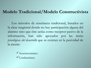 Modelo Tradicional/Modelo Constructivista

      Los métodos de enseñanza tradicional, basados en
  la clase magistral donde no hay participación alguna del
  alumno sino que éste actúa como receptor pasivo de la
  información, han sido apoyados por las teorías
  psicológicas del desarrollo que se centran en la pasividad de
  la mente:

        Asociacionismo.
        Conductismo.
 