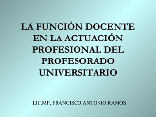 LA FUNCIÓN DOCENTE
  EN LA ACTUACIÓN
  PROFESIONAL DEL
    PROFESORADO
    UNIVERSITARIO


 LIC.MF, FRANCISCO ANTONIO RAMOS
 