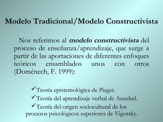 Modelo Tradicional/Modelo Constructivista

    Nos referimos al modelo constructivista del
  proceso de enseñanza/aprendizaje, que surge a
  partir de las aportaciones de diferentes enfoques
  teóricos ensamblados unos con otros
  (Doménech, F. 1999):

        Teoría epistemológica de Piaget.
        Teoría del aprendizaje verbal de Ausubel.
        Teoría del origen sociocultural de los
      procesos psicológicos superiores de Vigotsky.
 