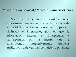 Modelo Tradicional/Modelo Constructivista

     Desde el constructivismo se considera que el
  conocimiento no es el resultado de una copia de
  la realidad preexistente, sino de un proceso
  dinámico e interactivo, por el que la
  información externa es interpretada y
  reinterpretada por la mente, que va
  construyendo       progresivamente     modelos
  explicativos cada vez más complejos y potentes.
 