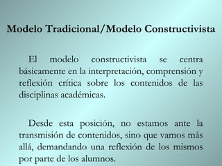 Modelo Tradicional/Modelo Constructivista

     El modelo constructivista se centra
  básicamente en la interpretación, comprensión y
  reflexión crítica sobre los contenidos de las
  disciplinas académicas.

     Desde esta posición, no estamos ante la
  transmisión de contenidos, sino que vamos más
  allá, demandando una reflexión de los mismos
  por parte de los alumnos.
 