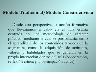 Modelo Tradicional/Modelo Constructivista

     Desde esta perspectiva, la acción formativa
  que llevaríamos a cabo en el aula estaría
  centrada en una metodología de carácter
  práctico, mediante la cual se posibilitaría, tanto
  el aprendizaje de los contenidos teóricos de la
  asignatura, como la adquisición de actitudes,
  valores y habilidades que se generan en la
  propia interacción dentro del aula (cooperación,
  reflexión crítica y la participación activa).
 