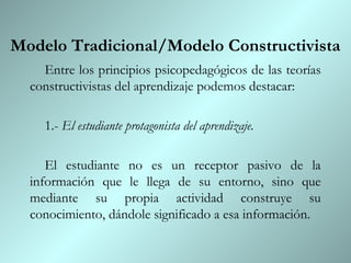 Modelo Tradicional/Modelo Constructivista
    Entre los principios psicopedagógicos de las teorías
  constructivistas del aprendizaje podemos destacar:

    1.- El estudiante protagonista del aprendizaje.

     El estudiante no es un receptor pasivo de la
  información que le llega de su entorno, sino que
  mediante su propia actividad construye su
  conocimiento, dándole significado a esa información.
 